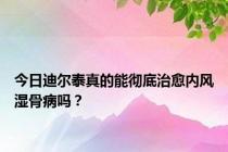 今日迪尔泰真的能彻底治愈内风湿骨病吗？