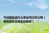 今日现在读什么专业可以开公司（现在读什么专业比较好）