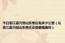 今日浙江嘉兴到山东枣庄有多少公里（从浙江嘉兴回山东枣庄还需要隔离吗）