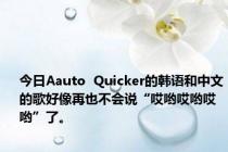 今日Aauto  Quicker的韩语和中文的歌好像再也不会说“哎哟哎哟哎哟”了。