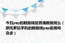 今日psp的数据线是普通数据线么（摩托罗拉手机的数据线psp能用吗 急求）