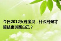 今日2012火线宝贝，什么时候才算结束叫醒自己？