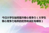 今日大学生如何提升核心竞争力（大学生核心竞争力培养的优势和误区有哪些）