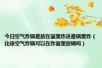 今日空气炸锅是放在篮里炸还是锅里炸（比依空气炸锅可以在炸篮里放碗吗）