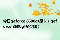 今日geforce 8600gt显卡（geforce 8600gt多少钱）