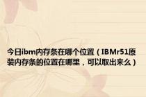 今日ibm内存条在哪个位置（IBMr51原装内存条的位置在哪里，可以取出来么）