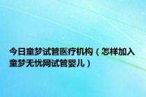 今日童梦试管医疗机构（怎样加入童梦无忧网试管婴儿）