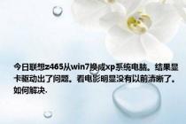 今日联想z465从win7换成xp系统电脑。结果显卡驱动出了问题。看电影明显没有以前清晰了。如何解决.