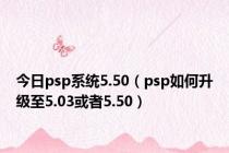 今日psp系统5.50（psp如何升级至5.03或者5.50）