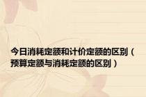 今日消耗定额和计价定额的区别（预算定额与消耗定额的区别）