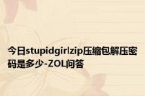 今日stupidgirlzip压缩包解压密码是多少-ZOL问答