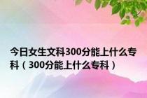 今日女生文科300分能上什么专科（300分能上什么专科）