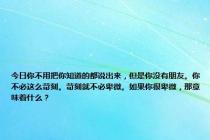 今日你不用把你知道的都说出来，但是你没有朋友。你不必这么苛刻。苛刻就不必卑微。如果你很卑微，那意味着什么？