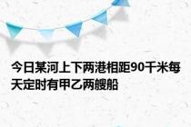 今日某河上下两港相距90千米每天定时有甲乙两艘船