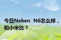 今日Neken  N6怎么样，和小米比？