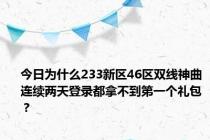 今日为什么233新区46区双线神曲连续两天登录都拿不到第一个礼包？