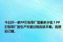 今日开一家PP打包带厂需要多少钱？PP打包带厂的生产经营过程应该不难。我想自己做。