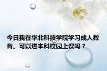 今日我在华北科技学院学习成人教育。可以进本科校园上课吗？