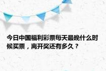 今日中国福利彩票每天最晚什么时候买票，离开奖还有多久？