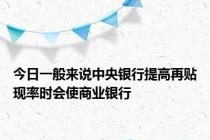 今日一般来说中央银行提高再贴现率时会使商业银行