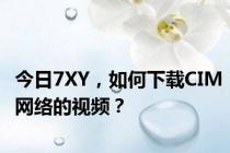 今日7XY，如何下载CIM网络的视频？