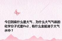 今日到底什么是大气，为什么大气气体的化学分子式是Fn2，有什么金能溶于大气水中？