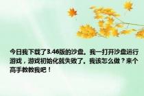 今日我下载了3.46版的沙盘。我一打开沙盘运行游戏，游戏初始化就失败了。我该怎么做？来个高手教教我吧！