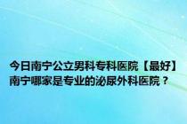 今日南宁公立男科专科医院【最好】南宁哪家是专业的泌尿外科医院？