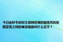 今日由林韦辰和文颂娴扮演的杨排风和夜路豪男之间的粤语插曲叫什么名字？