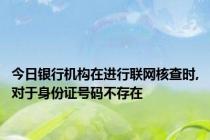 今日银行机构在进行联网核查时,对于身份证号码不存在