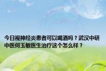 今日视神经炎患者可以喝酒吗？武汉中研中医何玉敏医生治疗这个怎么样？