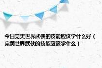 今日完美世界武侠的技能应该学什么好（完美世界武侠的技能应该学什么）