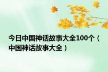 今日中国神话故事大全100个（中国神话故事大全）