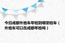 今日成都外地车年检到哪里检车（外地车可以在成都年检吗）