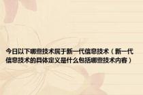 今日以下哪些技术属于新一代信息技术（新一代信息技术的具体定义是什么包括哪些技术内容）