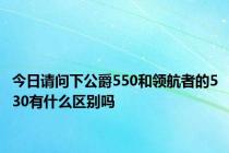 今日请问下公爵550和领航者的530有什么区别吗