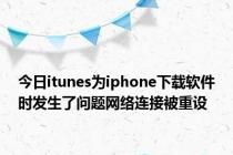 今日itunes为iphone下载软件时发生了问题网络连接被重设