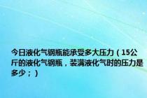 今日液化气钢瓶能承受多大压力（15公斤的液化气钢瓶，装满液化气时的压力是多少；）