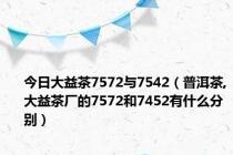 今日大益茶7572与7542（普洱茶,大益茶厂的7572和7452有什么分别）