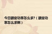 今日额定功率怎么求?（额定功率怎么求啊）