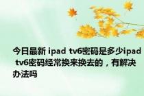 今日最新 ipad tv6密码是多少ipad tv6密码经常换来换去的，有解决办法吗