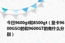 今日9600gt和8500gt（显卡9600GSO的和9600GT的有什么分别）