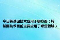 今日转基因技术应用于哪方面（转基因技术目前主要应用于哪些领域）