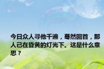 今日众人寻他千遍，蓦然回首，那人已在昏黄的灯光下。这是什么意思？