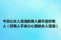 今日让女人流泪的男人都不是好男人（好男人不该让心爱的女人流泪）