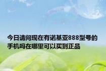 今日请问现在有诺基亚888型号的手机吗在哪里可以买到正品