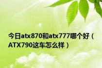 今日atx870和atx777哪个好（ATX790这车怎么样）