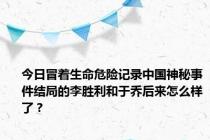 今日冒着生命危险记录中国神秘事件结局的李胜利和于乔后来怎么样了？