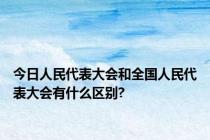 今日人民代表大会和全国人民代表大会有什么区别?