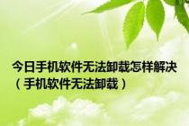 今日手机软件无法卸载怎样解决（手机软件无法卸载）